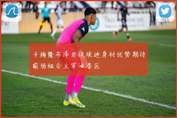 卡梅隆布泽尔谈埃迪身材优势期待前场组合主宰油漆区