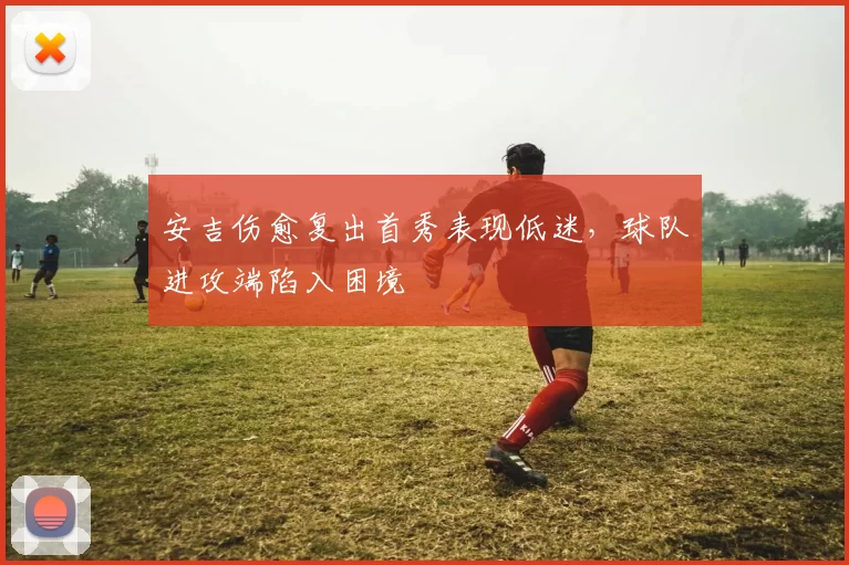 安吉伤愈复出首秀表现低迷，球队进攻端陷入困境