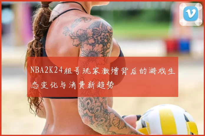 NBA2K24租号玩家激增背后的游戏生态变化与消费新趋势