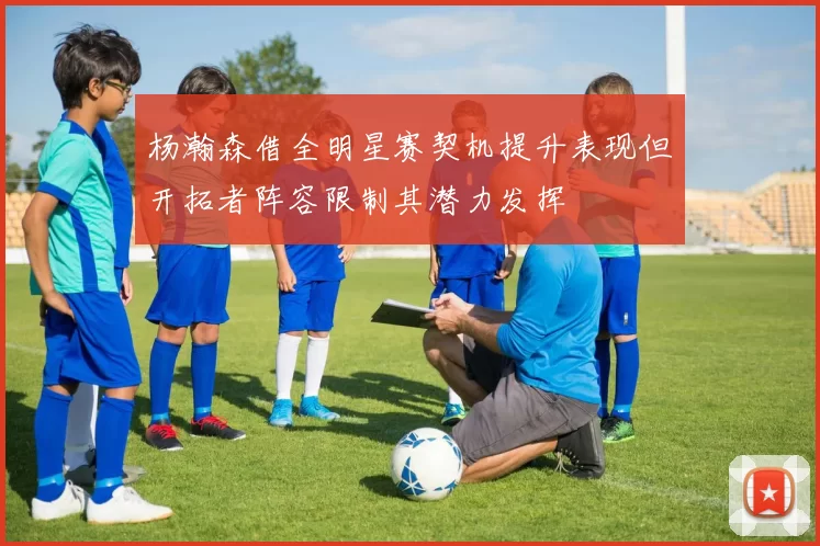 杨瀚森借全明星赛契机提升表现但开拓者阵容限制其潜力发挥