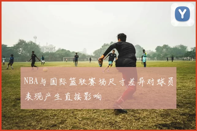 NBA与国际篮联赛场尺寸差异对球员表现产生直接影响