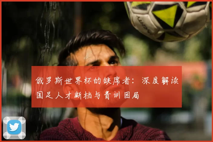 俄罗斯世界杯的缺席者:深度解读国足人才断档与青训困局