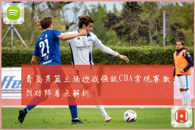 青岛男篮主场迎战强敌CBA常规赛激烈对阵看点解析