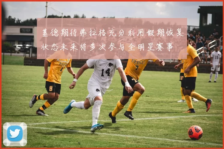 基德期待弗拉格充分利用假期恢复状态未来将多次参与全明星赛事