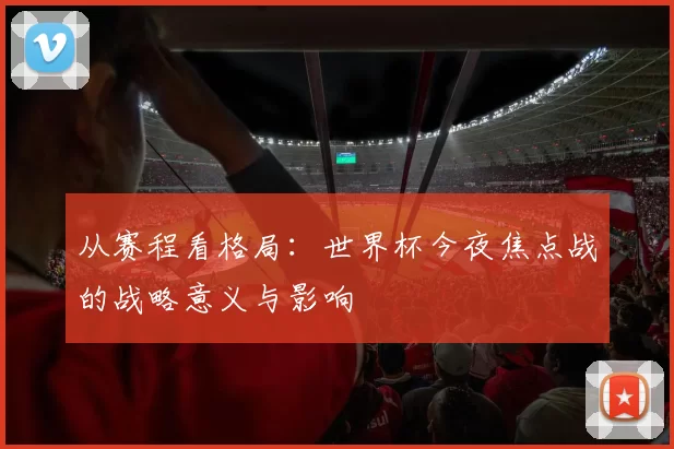 从赛程看格局:世界杯今夜焦点战的战略意义与影响