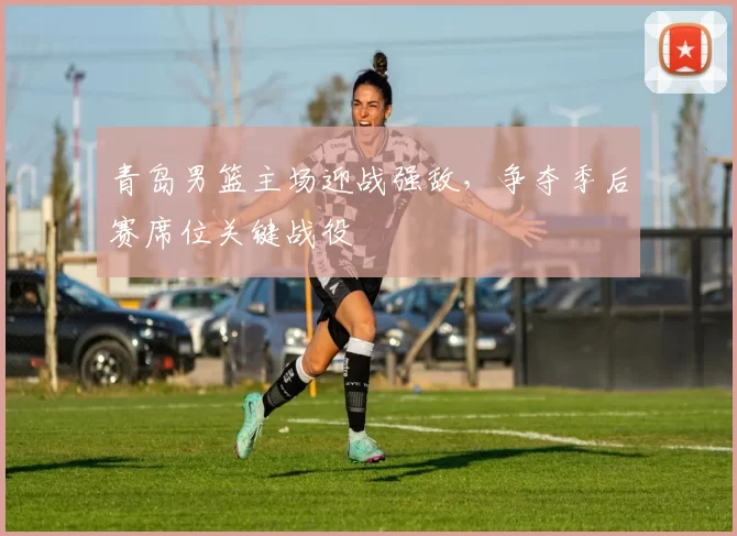 青岛男篮主场迎战强敌,争夺季后赛席位关键战役