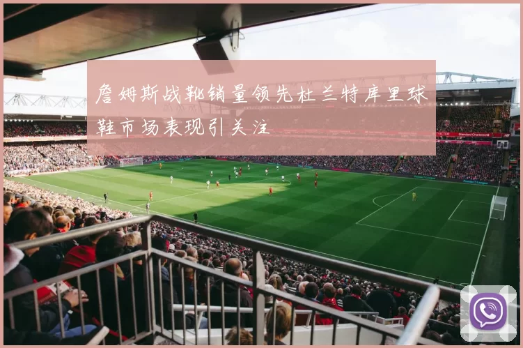 詹姆斯战靴销量领先杜兰特库里球鞋市场表现引关注
