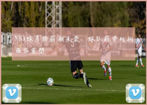 NBA球员降薪潮来袭,球队薪资结构面临重塑