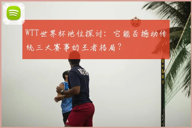 WTT世界杯地位探讨：它能否撼动传统三大赛事的王者格局？