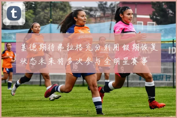 基德期待弗拉格充分利用假期恢复状态未来将多次参与全明星赛事