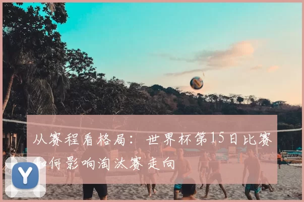 从赛程看格局:世界杯第15日比赛如何影响淘汰赛走向