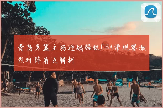 青岛男篮主场迎战强敌CBA常规赛激烈对阵看点解析