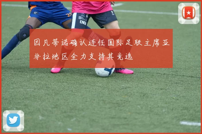 因凡蒂诺确认连任国际足联主席亚非拉地区全力支持其竞选