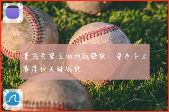 青岛男篮主场迎战强敌,争夺季后赛席位关键战役