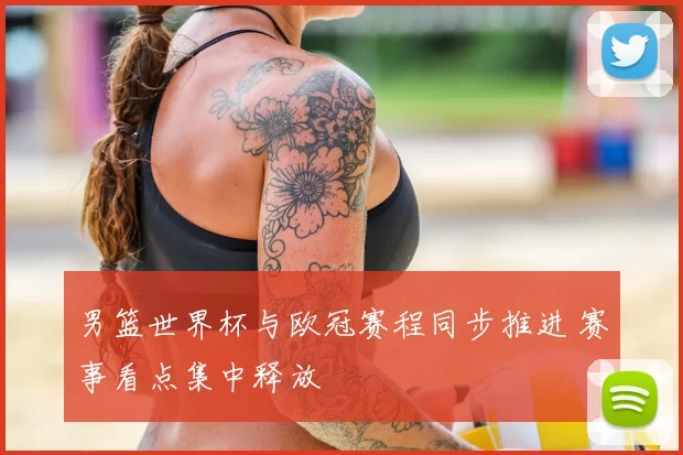 男篮世界杯与欧冠赛程同步推进 赛事看点集中释放