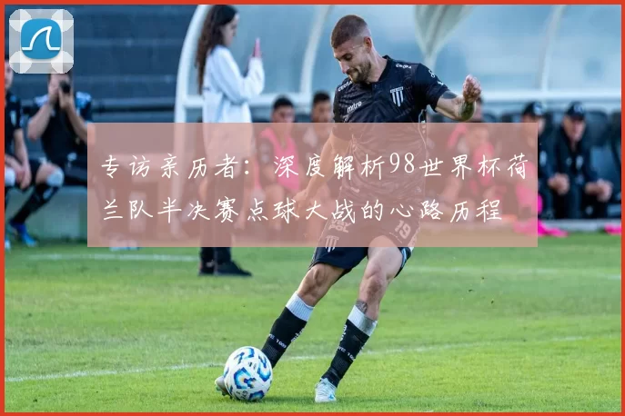 专访亲历者:深度解析98世界杯荷兰队半决赛点球大战的心路历程
