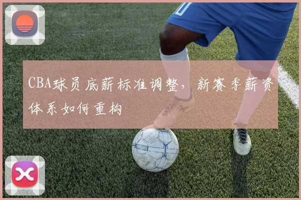 CBA球员底薪标准调整，新赛季薪资体系如何重构