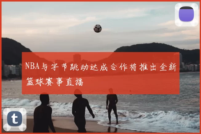 NBA与字节跳动达成合作将推出全新篮球赛事直播