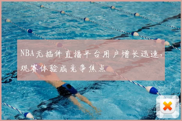 NBA无插件直播平台用户增长迅速，观赛体验成竞争焦点