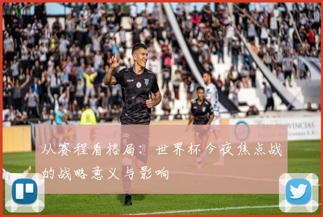 从赛程看格局:世界杯今夜焦点战的战略意义与影响