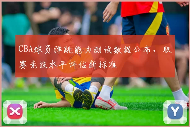 CBA球员弹跳能力测试数据公布，联赛竞技水平评估新标准