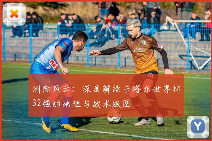 洲际风云:深度解读卡塔尔世界杯32强的地理与战术版图