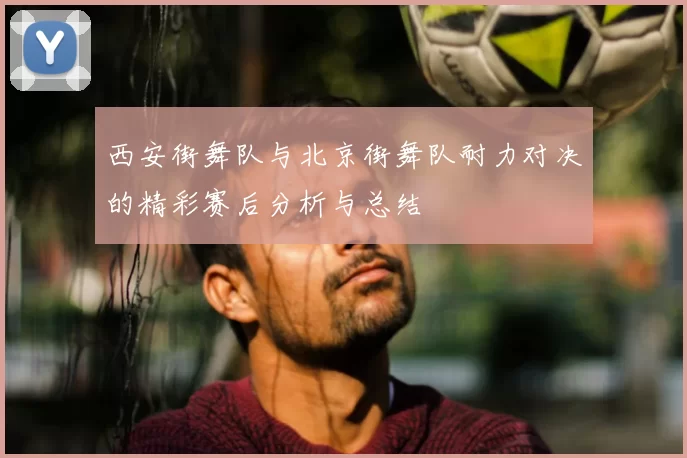 西安街舞队与北京街舞队耐力对决的精彩赛后分析与总结