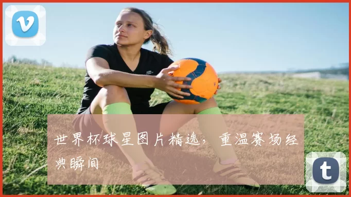 世界杯球星图片精选,重温赛场经典瞬间