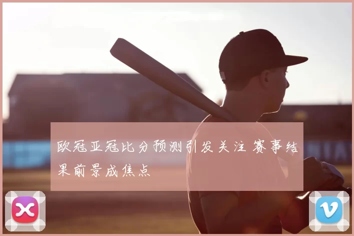 欧冠亚冠比分预测引发关注 赛事结果前景成焦点