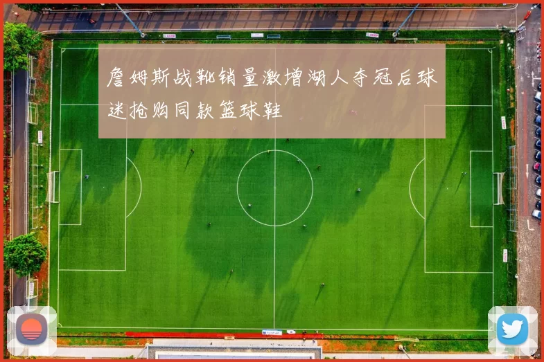 詹姆斯战靴销量激增湖人夺冠后球迷抢购同款篮球鞋