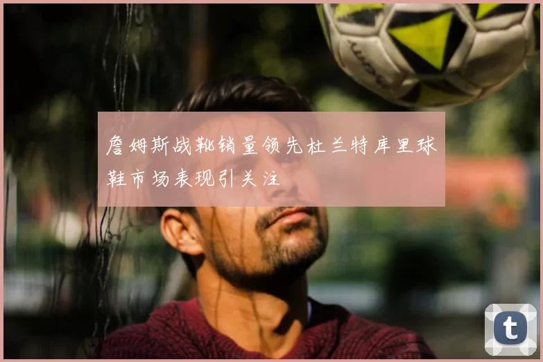 詹姆斯战靴销量领先杜兰特库里球鞋市场表现引关注