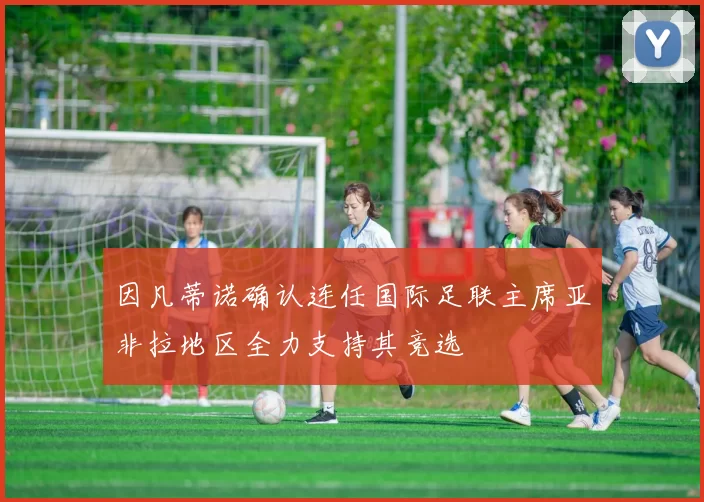 因凡蒂诺确认连任国际足联主席亚非拉地区全力支持其竞选
