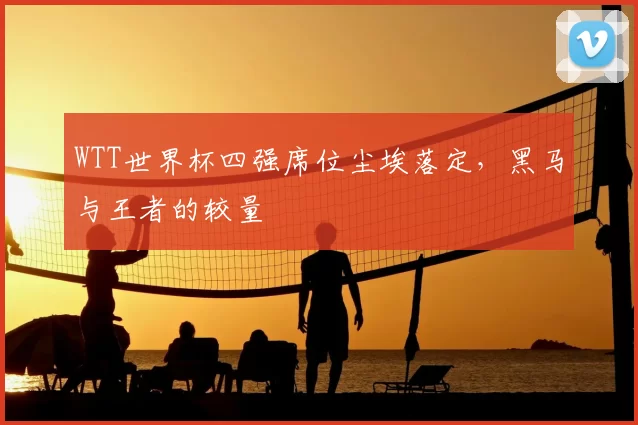 WTT世界杯四强席位尘埃落定，黑马与王者的较量