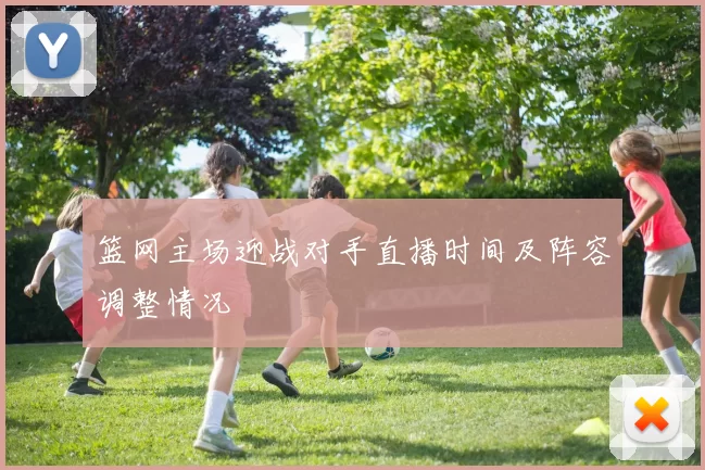 篮网主场迎战对手直播时间及阵容调整情况