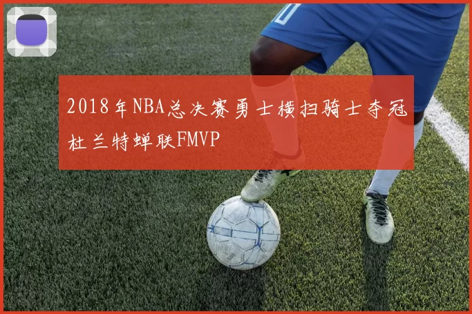 2018年NBA总决赛勇士横扫骑士夺冠杜兰特蝉联FMVP