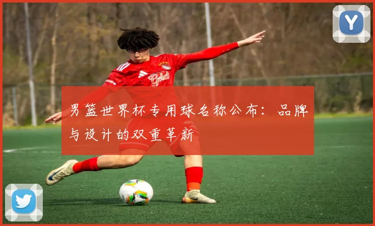 男篮世界杯专用球名称公布：品牌与设计的双重革新