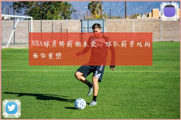 NBA球员降薪潮来袭,球队薪资结构面临重塑