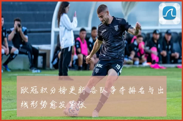 欧冠积分榜更新 各队争夺排名与出线形势愈发紧张