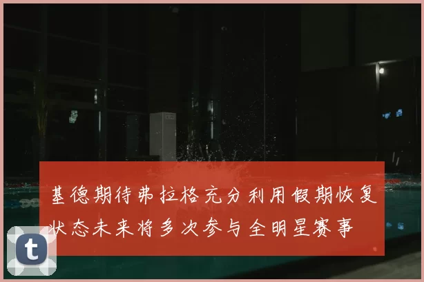 基德期待弗拉格充分利用假期恢复状态未来将多次参与全明星赛事