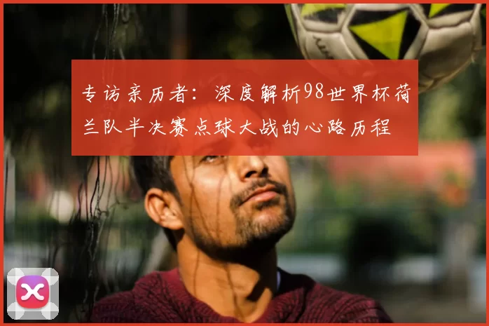 专访亲历者:深度解析98世界杯荷兰队半决赛点球大战的心路历程