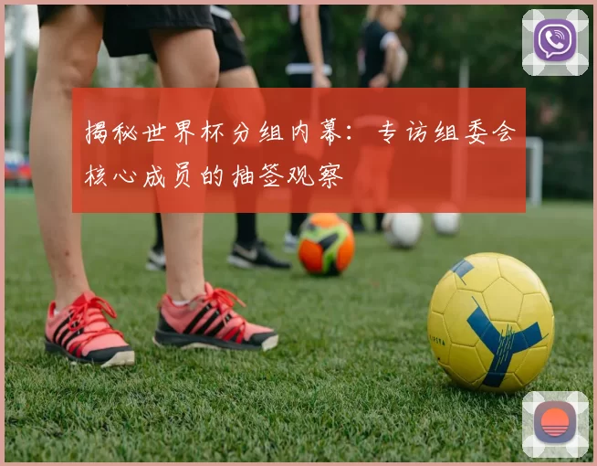 揭秘世界杯分组内幕:专访组委会核心成员的抽签观察