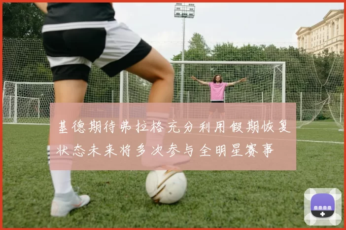 基德期待弗拉格充分利用假期恢复状态未来将多次参与全明星赛事