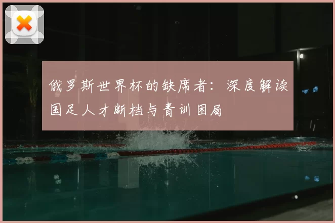 俄罗斯世界杯的缺席者:深度解读国足人才断档与青训困局
