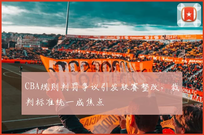 CBA规则判罚争议引发联赛整改,裁判标准统一成焦点