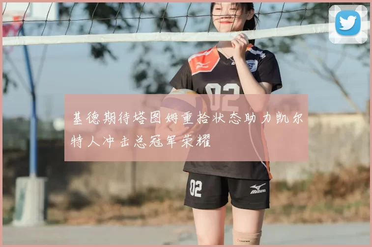 基德期待塔图姆重拾状态助力凯尔特人冲击总冠军荣耀