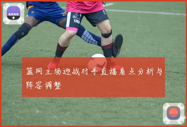 篮网主场迎战对手直播看点分析与阵容调整