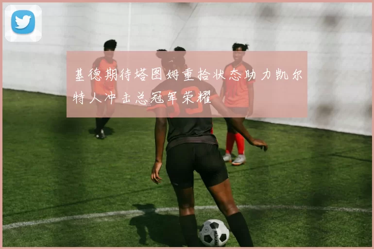 基德期待塔图姆重拾状态助力凯尔特人冲击总冠军荣耀
