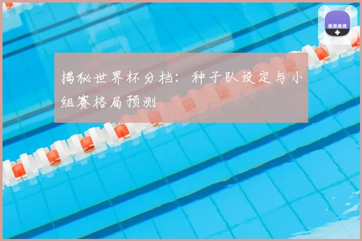 揭秘世界杯分档:种子队设定与小组赛格局预测
